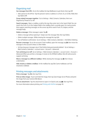 Chapter 6    Mail	 53
Organizing mail
See messages from VIPs:  Go to the mailbox list (tap Mailboxes to get there), then tap VIP.
•• Add a person to the VIP list:  Tap the person’s name or address in a From, To, or CC/Bcc field, then
tap Add to VIP.
Group related messages together:  Go to Settings > Mail, Contacts, Calendars, then turn
Organize by Thread on or off.
Search messages:  Open a mailbox, scroll to the top, then enter text in the Search field. You can
search the From, To, or the Subject field in the mailbox that’s currently open. For mail accounts
that support searching messages on the server, tap All to search From, To, Subject, and the
message body.
Delete a message:  If the message is open, Tap .
•• Delete a message without opening it:  Swipe over the message title, then tap Delete.
•• Delete multiple messages:  While viewing the message list, tap Edit.
•• Turn off deletion confirmation:  Go to Settings > Mail, Contacts, Calendars > Ask Before Deleting.
Recover a message:  Go to the account’s Trash mailbox, open the message, tap , then move the
message to the account’s Inbox or other folder.
•• Set how long your messages stay in Trash before being permanently deleted:  Go to Settings >
Mail, Contacts, Calendars > account name > Account > Advanced.
Turn archiving on or off:  Go to Settings > Mail, Contacts, Calendars > account name > Account >
Advanced. When you archive a message, it moves to the All Mail mailbox. Not all mail accounts
support archiving.
Move a message to a different mailbox:  While viewing the message, tap , then choose
a destination.
Add, rename, or delete a mailbox:  In the mailbox list, tap Edit. Some mailboxes can’t be
renamed or deleted.
Printing messages and attachments
Print a message:  Tap , then tap Print.
Print an inline image:  Touch and hold the image, then tap Save Image. Go to Photos and print
the image from your Camera Roll album.
Print an attachment:  Tap the attachment to open it in Quick Look, tap , then tap Print.
For more information about printing, see Printing with AirPrint on page 30.
 
