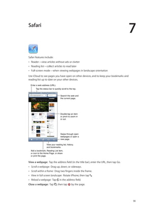 7
		 55
Safari
Safari features include:
•• Reader—view articles without ads or clutter
•• Reading list—collect articles to read later
•• Full-screen mode—when viewing webpages in landscape orientation
Use iCloud to see pages you have open on other devices, and to keep your bookmarks and
reading list up to date on your other devices.
Search the web and
the current page.
Search the web and
the current page.
Swipe through open
webpages or open a
new page.
Swipe through open
webpages or open a
new page.
Double-tap an item
or pinch to zoom in
or out.
Double-tap an item
or pinch to zoom in
or out.
Enter a web address (URL).Enter a web address (URL).
Add a bookmark, Reading List item,
or icon to the Home Page, or share
or print the page.
Add a bookmark, Reading List item,
or icon to the Home Page, or share
or print the page.
Tap the status bar to quickly scroll to the top.Tap the status bar to quickly scroll to the top.
View your reading list, history,
and bookmarks.
View your reading list, history,
and bookmarks.
View a webpage:  Tap the address field (in the title bar), enter the URL, then tap Go.
•• Scroll a webpage: Drag up, down, or sideways.
•• Scroll within a frame: Drag two fingers inside the frame.
•• View in full-screen landscape: Rotate iPhone, then tap .
•• Reload a webpage: Tap in the address field.
Close a webpage:  Tap , then tap by the page.
 