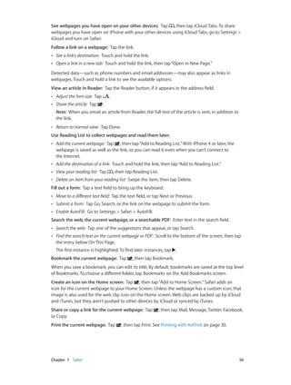 Chapter 7    Safari	 56
See webpages you have open on your other devices:  Tap , then tap iCloud Tabs. To share
webpages you have open on iPhone with your other devices using iCloud Tabs, go to Settings >
iCloud and turn on Safari.
Follow a link on a webpage:  Tap the link.
•• See a link’s destination: Touch and hold the link.
•• Open a link in a new tab: Touch and hold the link, then tap“Open in New Page.”
Detected data—such as phone numbers and email addresses—may also appear as links in
webpages. Touch and hold a link to see the available options.
View an article in Reader:  Tap the Reader button, if it appears in the address field.
•• Adjust the font size: Tap .
•• Share the article:  Tap .
Note:  When you email an article from Reader, the full text of the article is sent, in addition to
the link.
•• Return to normal view: Tap Done.
Use Reading List to collect webpages and read them later:
•• Add the current webpage: Tap , then tap“Add to Reading List.”With iPhone 4 or later, the
webpage is saved as well as the link, so you can read it even when you can’t connect to
the Internet.
•• Add the destination of a link: Touch and hold the link, then tap“Add to Reading List.”
•• View your reading list: Tap , then tap Reading List.
•• Delete an item from your reading list:  Swipe the item, then tap Delete.
Fill out a form:  Tap a text field to bring up the keyboard.
•• Move to a different text field: Tap the text field, or tap Next or Previous.
•• Submit a form: Tap Go, Search, or the link on the webpage to submit the form.
•• Enable AutoFill: Go to Settings > Safari > AutoFill.
Search the web, the current webpage, or a searchable PDF:  Enter text in the search field.
•• Search the web: Tap one of the suggestions that appear, or tap Search.
•• Find the search text on the current webpage or PDF: Scroll to the bottom of the screen, then tap
the entry below On This Page.
The first instance is highlighted. To find later instances, tap .
Bookmark the current webpage:  Tap , then tap Bookmark.
When you save a bookmark, you can edit its title. By default, bookmarks are saved at the top level
of Bookmarks. To choose a different folder, tap Bookmarks on the Add Bookmarks screen.
Create an icon on the Home screen:  Tap , then tap“Add to Home Screen.”Safari adds an
icon for the current webpage to your Home Screen. Unless the webpage has a custom icon, that
image is also used for the web clip icon on the Home screen. Web clips are backed up by iCloud
and iTunes, but they aren’t pushed to other devices by iCloud or synced by iTunes.
Share or copy a link for the current webpage:  Tap , then tap Mail, Message, Twitter, Facebook,
or Copy.
Print the current webpage:  Tap , then tap Print. See Printing with AirPrint on page 30.
 