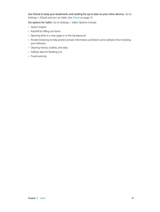 Chapter 7    Safari	 57
Use iCloud to keep your bookmarks and reading list up to date on your other devices:  Go to
Settings > iCloud and turn on Safari. See iCloud on page 15.
Set options for Safari:  Go to Settings > Safari. Options include:
•• Search engine
•• AutoFill for filling out forms
•• Opening links in a new page or in the background
•• Private browsing to help protect private information and block some websites from tracking
your behavior
•• Clearing history, cookies, and data
•• Cellular data for Reading List
•• Fraud warning
 