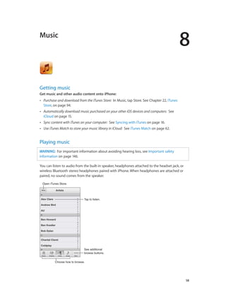8
		 58
Music
Getting music
Get music and other audio content onto iPhone:
•• Purchase and download from the iTunes Store: In Music, tap Store. See Chapter 22, iTunes
Store, on page 94.
•• Automatically download music purchased on your other iOS devices and computers: See
iCloud on page 15.
•• Sync content with iTunes on your computer: See Syncing with iTunes on page 16.
•• Use iTunes Match to store your music library in iCloud: See iTunes Match on page 62.
Playing music
WARNING:  For important information about avoiding hearing loss, see Important safety
information on page 146.
You can listen to audio from the built-in speaker, headphones attached to the headset jack, or
wireless Bluetooth stereo headphones paired with iPhone. When headphones are attached or
paired, no sound comes from the speaker.
Open iTunes Store.Open iTunes Store.
Choose how to browse.Choose how to browse.
See additional
browse buttons.
See additional
browse buttons.
Tap to listen.Tap to listen.
 