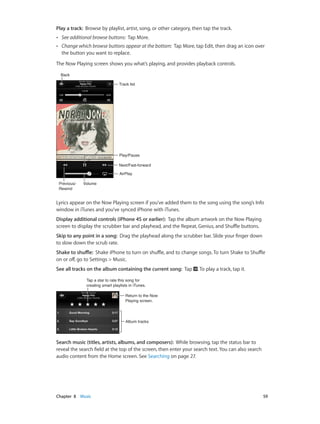 Chapter 8    Music	 59
Play a track:  Browse by playlist, artist, song, or other category, then tap the track.
•• See additional browse buttons: Tap More.
•• Change which browse buttons appear at the bottom: Tap More, tap Edit, then drag an icon over
the button you want to replace.
The Now Playing screen shows you what’s playing, and provides playback controls.
Next/Fast-forwardNext/Fast-forward
Play/PausePlay/Pause
Track listTrack list
BackBack
VolumeVolumePrevious/
Rewind
Previous/
Rewind
AirPlayAirPlay
Lyrics appear on the Now Playing screen if you’ve added them to the song using the song’s Info
window in iTunes and you’ve synced iPhone with iTunes.
Display additional controls (iPhone 4S or earlier):  Tap the album artwork on the Now Playing
screen to display the scrubber bar and playhead, and the Repeat, Genius, and Shuffle buttons.
Skip to any point in a song:  Drag the playhead along the scrubber bar. Slide your finger down
to slow down the scrub rate.
Shake to shuffle:  Shake iPhone to turn on shuffle, and to change songs. To turn Shake to Shuffle
on or off, go to Settings > Music.
See all tracks on the album containing the current song:  Tap . To play a track, tap it.
Tap a star to rate this song for
creating smart playlists in iTunes.
Tap a star to rate this song for
creating smart playlists in iTunes.
Return to the Now
Playing screen.
Return to the Now
Playing screen.
Album tracksAlbum tracks
Search music (titles, artists, albums, and composers):  While browsing, tap the status bar to
reveal the search field at the top of the screen, then enter your search text. You can also search
audio content from the Home screen. See Searching on page 27.
 