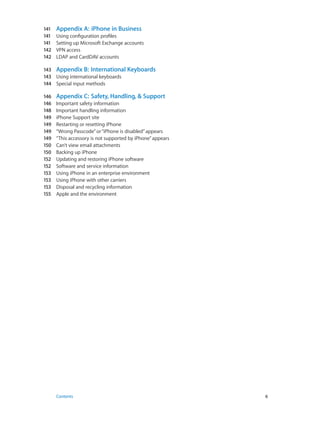 141	 Appendix A:  iPhone in Business
141	 Using configuration profiles
141	 Setting up Microsoft Exchange accounts
142	 VPN access
142	 LDAP and CardDAV accounts
143	 Appendix B:  International Keyboards
143	 Using international keyboards
144	 Special input methods
146	 Appendix C:  Safety, Handling, & Support
146	 Important safety information
148	 Important handling information
149	 iPhone Support site
149	 Restarting or resetting iPhone
149	 “Wrong Passcode”or“iPhone is disabled”appears
149	 “This accessory is not supported by iPhone”appears
150	 Can’t view email attachments
150	 Backing up iPhone
152	 Updating and restoring iPhone software
152	 Software and service information
153	 Using iPhone in an enterprise environment
153	 Using iPhone with other carriers
153	 Disposal and recycling information
155	 Apple and the environment
	 Contents	6
 