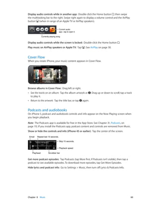 Chapter 8    Music	 60
Display audio controls while in another app:  Double-click the Home button , then swipe
the multitasking bar to the right. Swipe right again to display a volume control and the AirPlay
button (when in range of an Apple TV or AirPlay speakers).
Current audio
app—tap to open it.
Current audio
app—tap to open it.
Currently playing song.Currently playing song.
Display audio controls while the screen is locked:  Double-click the Home button .
Play music on AirPlay speakers or Apple TV:  Tap . See AirPlay on page 30.
Cover Flow
When you rotate iPhone, your music content appears in Cover Flow.
Browse albums in Cover Flow:  Drag left or right.
•• See the tracks on an album: Tap the album artwork or . Drag up or down to scroll; tap a track
to play it.
•• Return to the artwork: Tap the title bar, or tap again.
Podcasts and audiobooks
On iPhone 5, podcast and audiobook controls and info appear on the Now Playing screen when
you begin playback.
Note:  The Podcasts app is available for free in the App Store. See Chapter 31, Podcasts, on
page 113. If you install the Podcasts app, podcast content and controls are removed from Music.
Show or hide the controls and info (iPhone 4S or earlier):  Tap the center of the screen.
Scrubber barScrubber barPlayheadPlayhead
Playback speedPlayback speed
Skip 15 seconds.Skip 15 seconds.
Repeat last 15 seconds.Repeat last 15 seconds.EmailEmail
Get more podcast episodes:  Tap Podcasts (tap More first, if Podcasts isn’t visible), then tap a
podcast to see available episodes. To download more episodes, tap Get More Episodes.
Hide lyrics and podcast info:  Go to Settings > Music, then turn off Lyrics & Podcasts Info.
 