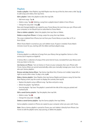 Chapter 8    Music	 61
Playlists
Create a playlist:  View Playlists, tap Add Playlist near the top of the list, then enter a title. Tap
to add songs and videos, then tap Done.
Edit a playlist:  Select the playlist to edit, then tap Edit.
•• Add more songs: Tap .
•• Delete a song: Tap . Deleting a song from a playlist doesn’t delete it from iPhone.
•• Change the song order: Drag .
New and changed playlists are copied to your iTunes library the next time you sync iPhone with
your computer, or via iCloud if you’ve subscribed to iTunes Match.
Clear or delete a playlist:  Select the playlist, then tap Clear or Delete.
Delete a song from iPhone:  In Songs, swipe the song, then tap Delete.
The song is deleted from iPhone, but not from your iTunes library on your Mac or PC, or
from iCloud.
When iTunes Match is turned on, you can’t delete music. If space is needed, iTunes Match
removes music for you, starting with the oldest and least played songs.
Genius
A Genius playlist is a collection of songs from your library that go together. Genius is a free
service, but it requires an Apple ID.
A Genius Mix is a selection of songs of the same kind of music, recreated from your library each
time you listen to the mix.
Use Genius on iPhone:  Turn on Genius in iTunes on your computer, then sync iPhone with
iTunes. Genius Mixes are synced automatically, unless you manually manage your music. You can
also sync Genius playlists.
Browse and play Genius Mixes:  Tap Genius (tap More first, if Genius isn’t visible). Swipe left or
right to access other mixes. To play a mix, tap .
Make a Genius playlist:  View Playlists, then tap Genius Playlist and choose a song. Or, from the
Now Playing screen, tap the screen to display the controls, then tap .
•• Replace the playlist using a different song: Tap New and pick a song.
•• Refresh the playlist: Tap Refresh.
•• Save the playlist: Tap Save. The playlist is saved with the title of the song you picked and
marked by .
Edit a saved Genius playlist:  Tap the playlist, then tap Edit.
•• Delete a song: Tap .
•• Change the song order: Drag .
Delete a saved Genius playlist:  Tap the Genius playlist, then tap Delete.
Genius playlists created on iPhone are copied to your computer when you sync with iTunes.
Note:  Once a Genius playlist is synced to iTunes, you can’t delete it directly from iPhone. Use
iTunes to edit the playlist name, stop syncing, or delete the playlist.
 