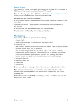 Chapter 8    Music	 63
Home Sharing
Home Sharing lets you play music, movies, and TV shows from the iTunes library on your Mac or
PC. iPhone and your computer must be on the same Wi-Fi network.
Note:  Home Sharing requires iTunes 10.2 or later, available at www.itunes.com/download. Bonus
content, such as digital booklets and iTunes Extras, can’t be shared.
Play music from your iTunes library on iPhone:
	1	 In iTunes on your computer, choose Advanced > Turn On Home Sharing. Log in, then click Create
Home Share.
	2	 On iPhone, go to Settings > Music, then log in to Home Sharing using the same Apple ID
and password.
	3	 In Music, tap More, then tap Shared and choose your computer’s library.
Return to content on iPhone:  Tap Shared and choose My iPhone.
Music settings
Go to Settings > Music to set options for Music, including:
•• Shake to Shuffle
•• Sound Check (to normalize the volume level of your audio content)
•• Equalization (EQ)
Note:  EQ affects all sound output, including the headset jack and AirPlay. EQ settings generally
apply only to music played from the Music app.
The Late Night setting applies to all audio output—video as well as music. Late Night
compresses the dynamic range of the audio output, reducing the volume of loud passages
and increasing the volume of quiet passages. You might want to use this setting when
listening to music on an airplane or in some other noisy environment, for example.
•• Lyrics and podcast info
•• Grouping by album artist
•• iTunes Match
•• Home Sharing
Set the volume limit:  Go to Settings > Music > Volume Limit, then adjust the volume slider.
Note:  In European Union countries, you can limit the maximum headset volume to the
European Union recommended level. Go to Settings > Music > Volume Limit, then turn on
EU Volume Limit.
Restrict changes to the volume limit:  Go to Settings > General > Restrictions > Volume Limit,
then tap Don’t Allow Changes.
 