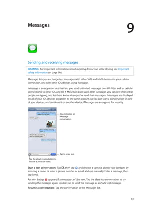 9
		 64
Messages
Sending and receiving messages
WARNING:  For important information about avoiding distraction while driving, see Important
safety information on page 146.
Messages lets you exchange text messages with other SMS and MMS devices via your cellular
connection, and with other iOS devices using iMessage.
iMessage is an Apple service that lets you send unlimited messages over Wi-Fi (as well as cellular
connections) to other iOS and OS X Mountain Lion users. With iMessage, you can see when other
people are typing, and let them know when you’ve read their messages. iMessages are displayed
on all of your iOS devices logged in to the same account, so you can start a conversation on one
of your devices, and continue it on another device. iMessages are encrypted for security.
Tap the attach media button to
include a photo or video.
Tap the attach media button to
include a photo or video.
Tap to enter text.Tap to enter text.
Blue indicates an
iMessage
conversation.
Blue indicates an
iMessage
conversation.
Start a text conversation:  Tap , then tap and choose a contact, search your contacts by
entering a name, or enter a phone number or email address manually. Enter a message, then
tap Send.
An alert badge appears if a message can’t be sent. Tap the alert in a conversation to try
sending the message again. Double-tap to send the message as an SMS text message.
Resume a conversation:  Tap the conversation in the Messages list.
 