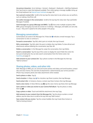Chapter 9    Messages	 65
Use picture characters:  Go to Settings > General > Keyboard > Keyboards > Add New Keyboard,
then tap Emoji to make that keyboard available. Then while typing a message, tap to bring up
the Emoji keyboard. See Special input methods on page 144.
See a person’s contact info:  Scroll to the top (tap the status bar) to see actions you can perform,
such as making a FaceTime call.
See earlier messages in the conversation:  Scroll to the top (tap the status bar). Tap Load Earlier
Messages if needed.
Send messages to a group (iMessage and MMS):  Tap , then enter multiple recipients. With
MMS, group messaging must also be turned on in Settings > Messages, and replies are sent only
to you—they aren’t copied to the other people in the group.
Managing conversations
Conversations are saved in the Messages list. A blue dot indicates unread messages. Tap a
conversation to view or continue it.
Forward a conversation:  Tap Edit, select parts to include, then tap Forward.
Edit a conversation:  Tap Edit, select the parts to delete, then tap Delete. To clear all text and
attachments without deleting the conversation, tap Clear All.
Delete a conversation:  In the Message list, swipe the conversation, then tap Delete.
Search a conversation:  Tap the top of the screen to display the search field, then enter the
text you’re looking for. You can also search conversations from the Home screen. See
Searching on page 27.
Add someone to your contacts list:  Tap a phone number in the Messages list, then tap
“Add to Contacts.”
Sharing photos, videos, and other info
With iMessage or MMS, you can send and receive photos and videos, and send locations, contact
info, and voice memos. The size limit of attachments is determined by your service provider—
iPhone may compress photo and video attachments when needed.
Send a photo or video:  Tap .
Send a location:  In Maps, tap for a location, tap Share Location, then tap Message.
Send contact info:  In Contacts, choose a contact, tap Share Contact, then tap Message.
Send a voice memo:  In Voice Memos, tap , tap the voice memo, tap Share, then tap Message.
Save a photo or video you receive to your Camera Roll album:  Tap the photo or video,
then tap .
Copy a photo or video:  Touch and hold the attachment, then tap Copy.
Add someone to your contacts from the Messages list:  Tap the phone number or email
address, tap the status bar to scroll to the top, then tap“Add Contact.”
Save contact info you receive:  Tap the contact bubble, then tap Create New Contact or
“Add to Existing Contact.”
 