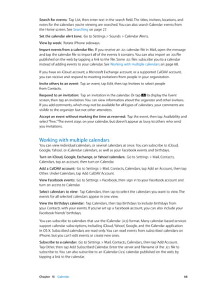 Chapter 10    Calendar	 68
Search for events:  Tap List, then enter text in the search field. The titles, invitees, locations, and
notes for the calendars you’re viewing are searched. You can also search Calendar events from
the Home screen. See Searching on page 27.
Set the calendar alert tone:  Go to Settings > Sounds > Calendar Alerts.
View by week:  Rotate iPhone sideways.
Import events from a calendar file:  If you receive an .ics calendar file in Mail, open the message
and tap the calendar file to import all of the events it contains. You can also import an .ics file
published on the web by tapping a link to the file. Some .ics files subscribe you to a calendar
instead of adding events to your calendar. See Working with multiple calendars on page 68.
If you have an iCloud account, a Microsoft Exchange account, or a supported CalDAV account,
you can receive and respond to meeting invitations from people in your organization.
Invite others to an event:  Tap an event, tap Edit, then tap Invitees to select people
from Contacts.
Respond to an invitation:  Tap an invitation in the calendar. Or tap to display the Event
screen, then tap an invitation. You can view information about the organizer and other invitees.
If you add comments, which may not be available for all types of calendars, your comments are
visible to the organizer but not other attendees.
Accept an event without marking the time as reserved:  Tap the event, then tap Availability and
select“free.”The event stays on your calendar, but doesn’t appear as busy to others who send
you invitations.
Working with multiple calendars
You can view individual calendars, or several calendars at once. You can subscribe to iCloud,
Google, Yahoo!, or iCalendar calendars, as well as your Facebook events and birthdays.
Turn on iCloud, Google, Exchange, or Yahoo! calendars:  Go to Settings > Mail, Contacts,
Calendars, tap an account, then turn on Calendar.
Add a CalDAV account:  Go to Settings > Mail, Contacts, Calendars, tap Add an Account, then tap
Other. Under Calendars, tap Add CalDAV Account.
View Facebook events:  Go to Settings > Facebook, then sign in to your Facebook account and
turn on access to Calendar.
Select calendars to view:  Tap Calendars, then tap to select the calendars you want to view. The
events for all selected calendars appear in one view.
View the Birthdays calendar:  Tap Calendars, then tap Birthdays to include birthdays from
your Contacts with your events. If you’ve set up a Facebook account, you can also include your
Facebook friends’ birthdays.
You can subscribe to calendars that use the iCalendar (.ics) format. Many calendar-based services
support calendar subscriptions, including iCloud, Yahoo!, Google, and the Calendar application
in OS X. Subscribed calendars are read-only. You can read events from subscribed calendars on
iPhone, but you can’t edit events or create new ones.
Subscribe to a calendar:  Go to Settings > Mail, Contacts, Calendars, then tap Add Account.
Tap Other, then tap Add Subscribed Calendar. Enter the server and filename of the .ics file to
subscribe to. You can also subscribe to an iCalendar (.ics) calendar published on the web, by
tapping a link to the calendar.
 