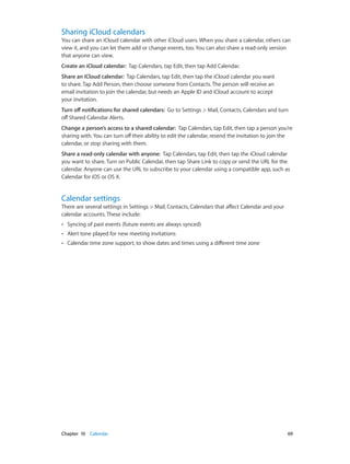 Chapter 10    Calendar	 69
Sharing iCloud calendars
You can share an iCloud calendar with other iCloud users. When you share a calendar, others can
view it, and you can let them add or change events, too. You can also share a read-only version
that anyone can view.
Create an iCloud calendar:  Tap Calendars, tap Edit, then tap Add Calendar.
Share an iCloud calendar:  Tap Calendars, tap Edit, then tap the iCloud calendar you want
to share. Tap Add Person, then choose someone from Contacts. The person will receive an
email invitation to join the calendar, but needs an Apple ID and iCloud account to accept
your invitation.
Turn off notifications for shared calendars:  Go to Settings > Mail, Contacts, Calendars and turn
off Shared Calendar Alerts.
Change a person’s access to a shared calendar:  Tap Calendars, tap Edit, then tap a person you’re
sharing with. You can turn off their ability to edit the calendar, resend the invitation to join the
calendar, or stop sharing with them.
Share a read-only calendar with anyone:  Tap Calendars, tap Edit, then tap the iCloud calendar
you want to share. Turn on Public Calendar, then tap Share Link to copy or send the URL for the
calendar. Anyone can use the URL to subscribe to your calendar using a compatible app, such as
Calendar for iOS or OS X.
Calendar settings
There are several settings in Settings > Mail, Contacts, Calendars that affect Calendar and your
calendar accounts. These include:
•• Syncing of past events (future events are always synced)
•• Alert tone played for new meeting invitations
•• Calendar time zone support, to show dates and times using a different time zone
 