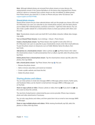 Chapter 11    Photos	 72
Note:  Although deleted photos are removed from photo streams on your devices, the
original photos remain in the Camera Roll album on the device they originated from. Photos
saved to a device or computer from a photo stream are also not deleted. To delete photos
from Photo Stream, you need iOS 5.1 or later on iPhone and your other iOS devices. See
support.apple.com/kb/HT4486.
Shared photo streams
Shared photo streams let you share selected photos with just the people you choose. iOS 6 and
OS X Mountain Lion users can subscribe to your shared photo streams, view the latest photos
you’ve added,“like”individual photos, and leave comments—right from their devices. You can
also create a public website for a shared photo stream, to share your photos with others over
the web.
Note:  Shared photo streams work over both Wi-Fi and cellular networks. Cellular data charges
may apply.
Turn on Shared Photo Streams:  Go to Settings > iCloud > Photo Stream.
Create a shared photo stream:  Tap Photo Stream, then tap . To invite other iOS 6 or
OS X Mountain Lion users to subscribe to your shared photo stream, enter their email addresses.
To post the photo stream on icloud.com, turn on Public Website. Name the album, then
tap Create.
Add photos to a shared photo stream:  Select a photo, tap , tap Photo Stream, then select
the shared photo stream. To add several photos from an album, tap Edit, select the photos, then
tap Share.
Delete photos from a shared photo stream:  Tap the shared photo stream, tap Edit, select the
photos, then tap Delete.
Edit a shared photo stream:  Tap Photo Stream, then tap . You can:
•• Rename the photo stream
•• Add or remove subscribers, and resend an invitation
•• Create a public website, and share the link
•• Delete the photo stream
Sharing photos and videos
You can share photos in email, text messages (MMS or iMessage), photo streams, Twitter posts,
and Facebook. Videos can be shared in email and text messages (MMS or iMessage), and
on YouTube.
Share or copy a photo or video:  Choose a photo or video, then tap . If you don’t see , tap
the screen to show the controls.
The size limit of attachments is determined by your service provider. iPhone may compress
photo and video attachments, if necessary.
You can also copy photos and videos, and then paste them into an email or text message (MMS
or iMessage).
Share or copy multiple photos and videos:  While viewing thumbnails, tap Edit, select the
photos or videos, then tap Share.
 