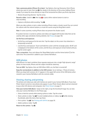 Chapter 12    Camera	 75
Take a panorama photo (iPhone 4S or later):  Tap Options, then tap Panorama. Point iPhone
where you want to start, then tap . Pan slowly in the direction of the arrow, holding iPhone
steady. Try to keep the arrow directly on top of the horizontal line. When you finish, tap Done.
•• Reverse the panning direction: Tap the arrow.
Record a video:  Switch to , then tap or press either volume button to start or
stop recording.
•• Capture a still photo while recording: Tap .
When you take a photo or start a video recording, iPhone makes a shutter sound. You can control
the volume with the volume buttons, or mute the sound using the Ring/Silent switch.
Note:  In some countries, muting iPhone does not prevent the shutter sound.
If Location Services is turned on, photos and videos are tagged with location data that can be
used by other apps and photo-sharing websites. See Privacy on page 140.
Set the focus and exposure: 
•• Set the focus and exposure for the next shot: Tap the object on the screen. Face detection is
temporarily turned off.
•• Lock the focus and exposure: Touch and hold the screen until the rectangle pulses. AE/AF Lock
is displayed at the bottom of the screen, and the focus and exposure remain locked until you
tap the screen again.
Take a screenshot:  Press and release the Sleep/Wake button and the Home button at the
same time. The screenshot is added to your Camera Roll album.
HDR photos
HDR (iPhone 4 or later) combines three separate exposures into a single“high dynamic range”
photo. For best results, iPhone and the subject should be stationary.
Turn on HDR:  Tap Option, then set HDR. When HDR is on, the flash is turned off.
Keep the normal photo in addition to the HDR version:  Go to Settings > Photos & Camera.
When you keep both versions, appears in the upper-left corner of the HDR photo when
viewed in your Camera Roll album with the controls visible.
Viewing, sharing, and printing
The photos and videos you take with Camera are saved in your Camera Roll album. If you have
Photo Stream turned on, new photos also appear in your Photo Stream album and are streamed
to your other iOS devices and computers. See Photo Stream on page 71.
View your Camera Roll album:  Swipe to the right, or tap the thumbnail image. You can also
view your Camera Roll album in the Photos app.
•• Show or hide the controls while viewing a photo or video: Tap the screen.
•• Share a photo or video: Tap . To send multiple photos or videos, tap while viewing
thumbnails, select the items, then tap Share.
•• Print a photo: Tap . See Printing with AirPrint on page 30.
•• Delete a photo or video: Tap .
Return to the camera:  Tap .
 