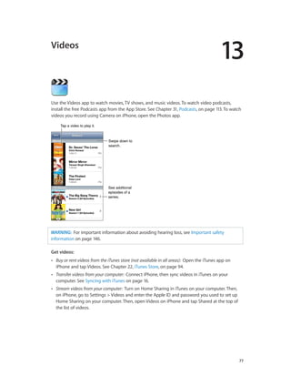 13
		 77
Videos
Use the Videos app to watch movies, TV shows, and music videos. To watch video podcasts,
install the free Podcasts app from the App Store. See Chapter 31, Podcasts, on page 113. To watch
videos you record using Camera on iPhone, open the Photos app.
Swipe down to
search.
Swipe down to
search.
See additional
episodes of a
series.
See additional
episodes of a
series.
Tap a video to play it.Tap a video to play it.
WARNING:  For important information about avoiding hearing loss, see Important safety
information on page 146.
Get videos:
•• Buy or rent videos from the iTunes store (not available in all areas):  Open the iTunes app on
iPhone and tap Videos. See Chapter 22, iTunes Store, on page 94.
•• Transfer videos from your computer:  Connect iPhone, then sync videos in iTunes on your
computer. See Syncing with iTunes on page 16.
•• Stream videos from your computer:  Turn on Home Sharing in iTunes on your computer. Then,
on iPhone, go to Settings > Videos and enter the Apple ID and password you used to set up
Home Sharing on your computer. Then, open Videos on iPhone and tap Shared at the top of
the list of videos.
 