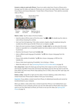 Chapter 13    Videos	 78
Convert a video to work with iPhone:  If you try to add a video from iTunes to iPhone and a
message says the video can’t play on iPhone, you can convert the video. Select the video in your
iTunes library and choose Advanced >“Create iPod or iPhone Version.”Then add the converted
video to iPhone.
Tap the video to show
or hide controls.
Tap the video to show
or hide controls.
Watch the video on
a TV with Apple TV.
Watch the video on
a TV with Apple TV.
Drag to skip
forward or back.
Drag to skip
forward or back.
Choose a
chapter.
Choose a
chapter.
Drag to adjust
the volume.
Drag to adjust
the volume.
Watch a video:  Tap the video in the list of videos.
•• Scale the video to fill the screen or fit to the screen:  Tap or . Or, double-tap the video to
scale without showing the controls.
•• Start over from the beginning:  If the video contains chapters, drag the playhead along the
scrubber bar all the way to the left. If there are no chapters, tap .
•• Skip to the next or previous chapter (if available):  Tap or . You can also press the center
button or equivalent on a compatible headset two times (skip to next) or three times (skip
to previous).
•• Rewind or fast-forward:  Touch and hold or .
•• Select a different audio language (if available):  Tap , then choose a language from the
Audio list.
•• Show or hide subtitles (if available):  Tap , then choose a language, or Off, from the
Subtitles list.
•• Show or hide closed captioning (if available):  Go to Settings > Videos.
•• Watch the video on a TV:  See Connecting iPhone to a TV or other device on page 30.
Set a sleep timer:  Open the Clock app and tap Timer, then swipe to set the number of hours
and minutes. Tap When Timer Ends and choose Stop Playing, tap Set, then tap Start to start the
timer. When the timer ends, iPhone stops playing music or video, closes any other open app, and
then locks itself.
Delete a video:  Swipe left or right over the video in the list. Deleting a video (other than a
rented movie) from iPhone doesn’t delete it from your iTunes library.
Important:  If you delete a rented movie from iPhone, it’s deleted permanently and cannot be
transferred back to your computer.
When you delete a video (other than a rented movie) from iPhone, it isn’t deleted from your
iTunes library on your computer, and you can sync the video back to iPhone later. If you don’t
want to sync the video back to iPhone, set iTunes to not sync the video. See Syncing with
iTunes on page 16.
 
