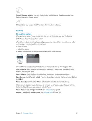 Chapter 1    iPhone at a Glance	 8
Apple USB power adapter:  Use with the Lightning to USB Cable or Dock Connector to USB
Cable to charge the iPhone battery.
SIM eject tool:  Use to eject the SIM card tray. (Not included in all areas.)
Buttons
Sleep/Wake button
When you’re not using iPhone, you can lock it to turn off the display and save the battery.
Lock iPhone:  Press the Sleep/Wake button.
When iPhone is locked, nothing happens if you touch the screen. iPhone can still receive calls,
text messages, and other updates. You can also:
•• Listen to music
•• Adjust the volume
•• Use the center button on your headset to take calls or listen to music
Sleep/Wake
button
Sleep/Wake
button
Unlock iPhone:  Press the Sleep/Wake button or the Home button , then drag the slider.
Turn iPhone off:  Press and hold the Sleep/Wake button for a few seconds until the red slider
appears, then drag the slider.
Turn iPhone on:  Press and hold the Sleep/Wake button until the Apple logo appears.
Open Camera when iPhone is locked:  Press the Sleep/Wake button or the Home button , then
drag up.
Access the audio controls when iPhone is locked:  Double-click the Home button .
iPhone locks if you don’t touch the screen for a minute or so. You can adjust the auto-lock time
(or turn it off), and require a passcode to unlock iPhone.
Adjust the auto-lock timing or turn it off:  See Auto-Lock on page 136.
Require a passcode to unlock iPhone:  See Passcode Lock on page 136.
 