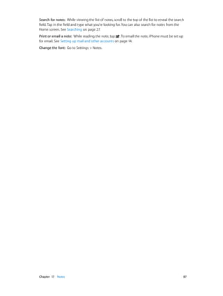 Chapter 17    Notes	 87
Search for notes:  While viewing the list of notes, scroll to the top of the list to reveal the search
field. Tap in the field and type what you’re looking for. You can also search for notes from the
Home screen. See Searching on page 27.
Print or email a note:  While reading the note, tap . To email the note, iPhone must be set up
for email. See Setting up mail and other accounts on page 14.
Change the font:  Go to Settings > Notes.
 