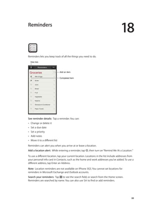 18
		 88
Reminders
Reminders lets you keep track of all the things you need to do.
Completed itemCompleted item
Add an item.Add an item.
View listsView lists
See reminder details:  Tap a reminder. You can:
•• Change or delete it
•• Set a due date
•• Set a priority
•• Add notes
•• Move it to a different list
Reminders can alert you when you arrive at or leave a location.
Add a location alert:  While entering a reminder, tap , then turn on“Remind Me At a Location.”
To use a different location, tap your current location. Locations in the list include addresses from
your personal info card in Contacts, such as the home and work addresses you’ve added. To use a
different address, tap Enter an Address.
Note:  Location reminders are not available on iPhone 3GS. You cannot set locations for
reminders in Microsoft Exchange and Outlook accounts.
Search your reminders:  Tap to see the search field, or search from the Home screen.
Reminders are searched by name. You can also use Siri to find or add reminders.
 