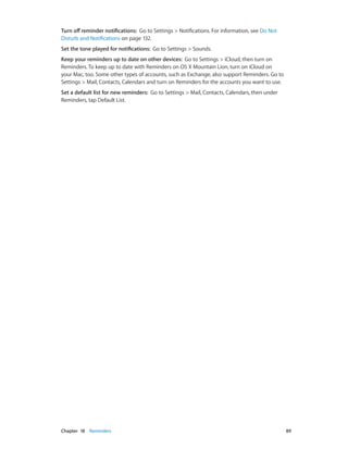 Chapter 18    Reminders	 89
Turn off reminder notifications:  Go to Settings > Notifications. For information, see Do Not
Disturb and Notifications on page 132.
Set the tone played for notifications:  Go to Settings > Sounds.
Keep your reminders up to date on other devices:  Go to Settings > iCloud, then turn on
Reminders. To keep up to date with Reminders on OS X Mountain Lion, turn on iCloud on
your Mac, too. Some other types of accounts, such as Exchange, also support Reminders. Go to
Settings > Mail, Contacts, Calendars and turn on Reminders for the accounts you want to use.
Set a default list for new reminders:  Go to Settings > Mail, Contacts, Calendars, then under
Reminders, tap Default List.
 