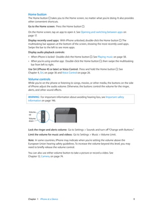 Chapter 1    iPhone at a Glance	 9
Home button
The Home button takes you to the Home screen, no matter what you’re doing. It also provides
other convenient shortcuts.
Go to the Home screen:  Press the Home button .
On the Home screen, tap an app to open it. See Opening and switching between apps on
page 17.
Display recently used apps:  With iPhone unlocked, double-click the Home button . The
multitasking bar appears at the bottom of the screen, showing the most recently used apps.
Swipe the bar to the left to see more apps.
Display audio playback controls: 
•• When iPhone is locked: Double-click the Home button . See Playing music on page 58.
•• When you’re using another app: Double-click the Home button , then swipe the multitasking
bar from left to right.
Use Siri (iPhone 4S or later) or Voice Control:  Press and hold the Home button . See
Chapter 4, Siri, on page 36 and Voice Control on page 26.
Volume controls
While you’re on the phone or listening to songs, movies, or other media, the buttons on the side
of iPhone adjust the audio volume. Otherwise, the buttons control the volume for the ringer,
alerts, and other sound effects.
WARNING:  For important information about avoiding hearing loss, see Important safety
information on page 146.
Volume
up
Volume
up
Volume
down
Volume
down
Lock the ringer and alerts volume:  Go to Settings > Sounds and turn off“Change with Buttons.”
Limit the volume for music and videos:  Go to Settings > Music > Volume Limit.
Note:  In some countries, iPhone may indicate when you’re setting the volume above the
European Union hearing safety guidelines. To increase the volume beyond this level, you may
need to briefly release the volume control.
You can also use either volume button to take a picture or record a video. See
Chapter 12, Camera, on page 74.
 