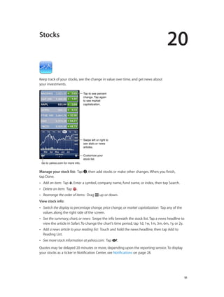 20
		 91
Stocks
Keep track of your stocks, see the change in value over time, and get news about
your investments.
Tap to see percent
change. Tap again
to see market
capitalization.
Tap to see percent
change. Tap again
to see market
capitalization.
Customize your
stock list.
Customize your
stock list.
Go to yahoo.com for more info.Go to yahoo.com for more info.
Swipe left or right to
see stats or news
articles.
Swipe left or right to
see stats or news
articles.
Manage your stock list:  Tap , then add stocks or make other changes. When you finish,
tap Done.
•• Add an item: Tap . Enter a symbol, company name, fund name, or index, then tap Search.
•• Delete an item: Tap .
•• Rearrange the order of items: Drag up or down.
View stock info: 
•• Switch the display to percentage change, price change, or market capitalization: Tap any of the
values along the right side of the screen.
•• See the summary, chart, or news: Swipe the info beneath the stock list. Tap a news headline to
view the article in Safari. To change the chart’s time period, tap 1d, 1w, 1m, 3m, 6m, 1y, or 2y.
•• Add a news article to your reading list: Touch and hold the news headline, then tap Add to
Reading List.
•• See more stock information at yahoo.com:  Tap .
Quotes may be delayed 20 minutes or more, depending upon the reporting service. To display
your stocks as a ticker in Notification Center, see Notifications on page 28.
 