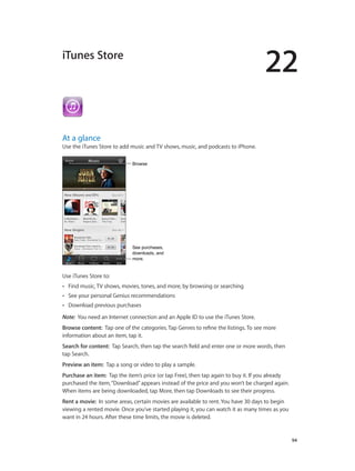 22
		 94
iTunes Store
At a glance
Use the iTunes Store to add music and TV shows, music, and podcasts to iPhone.
BrowseBrowse
See purchases,
downloads, and
more.
See purchases,
downloads, and
more.
Use iTunes Store to:
•• Find music, TV shows, movies, tones, and more, by browsing or searching
•• See your personal Genius recommendations
•• Download previous purchases
Note:  You need an Internet connection and an Apple ID to use the iTunes Store.
Browse content:  Tap one of the categories. Tap Genres to refine the listings. To see more
information about an item, tap it.
Search for content:  Tap Search, then tap the search field and enter one or more words, then
tap Search.
Preview an item:  Tap a song or video to play a sample.
Purchase an item:  Tap the item’s price (or tap Free), then tap again to buy it. If you already
purchased the item,“Download”appears instead of the price and you won’t be charged again.
When items are being downloaded, tap More, then tap Downloads to see their progress.
Rent a movie:  In some areas, certain movies are available to rent. You have 30 days to begin
viewing a rented movie. Once you’ve started playing it, you can watch it as many times as you
want in 24 hours. After these time limits, the movie is deleted.
 
