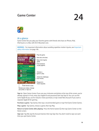 24
		 98
Game Center
At a glance
Game Center lets you play your favorite games with friends who have an iPhone, iPad,
iPod touch, or a Mac with OS X Mountain Lion.
WARNING:   For important information about avoiding repetitive motion injuries, see Important
safety information on page 146.
See who’s the best.See who’s the best.
Respond to
friend requests.
Respond to
friend requests.
See a list of game
goals.
See a list of game
goals.
Play the game.Play the game.
Find someone
to play against.
Find someone
to play against.
Choose a
game to play.
Choose a
game to play.
Check for challenges
from friends.
Check for challenges
from friends.
Invite friends to play.Invite friends to play.
Declare your status, change
your photo, or sign out.
Declare your status, change
your photo, or sign out.
Sign in:  Open Game Center. If you see your nickname and photo at the top of the screen, you’re
already signed in. If not, enter your Apple ID and password, then tap Sign In. You can use the
same Apple ID you use for iCloud or Store purchases, or tap Create New Account if you want a
separate Apple ID for gaming.
Purchase a game:  Tap Games, then tap a recommended game or tap Find Game Center Games.
Play a game:  Tap Games, choose a game, then tap Play.
Return to Game Center after playing:  Press the Home button , then tap Game Center on the
Home screen.
Sign out:  Tap Me, tap the Account banner, then tap Sign Out. You don’t need to sign out each
time you quit Game Center.
 