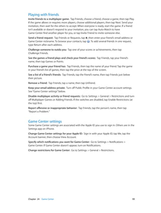Chapter 24    Game Center	 99
Playing with friends
Invite friends to a multiplayer game:  Tap Friends, choose a friend, choose a game, then tap Play.
If the game allows or requires more players, choose additional players, then tap Next. Send your
invitation, then wait for the others to accept. When everyone is ready, start the game. If a friend
isn’t available or doesn’t respond to your invitation, you can tap Auto-Match to have
Game Center find another player for you, or tap Invite Friend to invite someone else.
Send a friend request:  Tap Friends or Requests, tap , then enter your friend’s email address or
Game Center nickname. To browse your contacts, tap . To add several friends in one request,
type Return after each address.
Challenge someone to outdo you:  Tap one of your scores or achievements, then tap
Challenge Friends.
See the games a friend plays and check your friend’s scores:  Tap Friends, tap your friend’s
name, then tap Games or Points.
Purchase a game your friend has:  Tap Friends, then tap the name of your friend. Tap the game
in your friend’s list of games, then tap the price at the top of the screen.
See a list of a friend’s friends:  Tap Friends, tap the friend’s name, then tap Friends just below
their picture.
Remove a friend:  Tap Friends, tap a name, then tap Unfriend.
Keep your email address private:  Turn off Public Profile in your Game Center account settings.
See“Game Center settings”below.
Disable multiplayer activity or friend requests:  Go to Settings > General > Restrictions and turn
off Multiplayer Games or Adding Friends. If the switches are disabled, tap Enable Restrictions (at
the top) first.
Report offensive or inappropriate behavior:  Tap Friends, tap the person’s name, then tap
“Report a Problem.”
Game Center settings
Some Game Center settings are associated with the Apple ID you use to sign in. Others are in the
Settings app on iPhone.
Change Game Center settings for your Apple ID:  Sign in with your Apple ID, tap Me, tap the
Account banner, then choose View Account.
Specify which notifications you want for Game Center:  Go to Settings > Notifications >
Game Center. If Game Center doesn’t appear, turn on Notifications.
Change restrictions for Game Center:  Go to Settings > General > Restrictions.
 