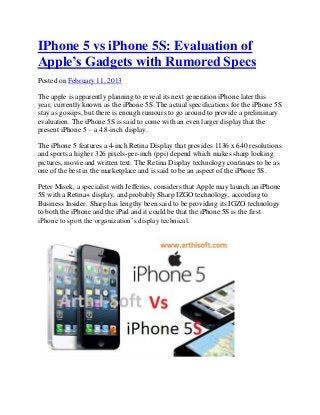 IPhone 5 vs iPhone 5S: Evaluation of
Apple’s Gadgets with Rumored Specs
Posted on February 11, 2013

The apple is apparently planning to reveal its next generation iPhone later this
year, currently known as the iPhone 5S. The actual specifications for the iPhone 5S
stay as gossips, but there is enough rumours to go around to provide a preliminary
evaluation. The iPhone 5S is said to come with an even larger display that the
present iPhone 5 – a 4.8-inch display.

The iPhone 5 features a 4-inch Retina Display that provides 1136 x 640 resolutions
and sports a higher 326 pixels-per-inch (ppi) depend which makes sharp looking
pictures, movie and written text. The Retina Display technology continues to be as
one of the best in the marketplace and is said to be an aspect of the iPhone 5S.

Peter Misek, a specialist with Jefferies, considers that Apple may launch an iPhone
5S with a Retina+ display, and probably Sharp IZGO technology, according to
Business Insider. Sharp has lengthy been said to be providing its IGZO technology
to both the iPhone and the iPad and it could be that the iPhone 5S is the first
iPhone to sport the organization’s display technical.
 