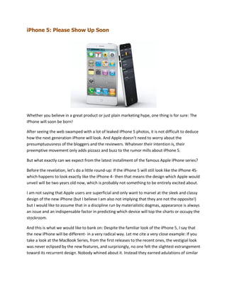 iPhone 5: Please Show Up Soon




Whether you believe in a great product or just plain marketing hype, one thing is for sure: The
iPhone will soon be born!

After seeing the web swamped with a lot of leaked iPhone 5 photos, it is not difficult to deduce
how the next generation iPhone will look. And Apple doesn’t need to worry about the
presumptuousness of the bloggers and the reviewers. Whatever their intention is, their
preemptive movement only adds pizzazz and buzz to the rumor mills about iPhone 5.

But what exactly can we expect from the latest installment of the famous Apple iPhone series?

Before the revelation, let’s do a little round-up: If the iPhone 5 will still look like the iPhone 4S-
which happens to look exactly like the iPhone 4- then that means the design which Apple would
unveil will be two years old now, which is probably not something to be entirely excited about.

I am not saying that Apple users are superficial and only want to marvel at the sleek and classy
design of the new iPhone (but I believe I am also not implying that they are not the opposite!)
but I would like to assume that in a discipline run by materialistic dogmas, appearance is always
an issue and an indispensable factor in predicting which device will top the charts or occupy the
stockroom.

And this is what we would like to bank on: Despite the familiar look of the iPhone 5, I say that
the new iPhone will be different- in a very radical way. Let me cite a very close example: If you
take a look at the MacBook Series, from the first releases to the recent ones, the vestigial look
was never eclipsed by the new features, and surprisingly, no one felt the slightest estrangement
toward its recurrent design. Nobody whined about it. Instead they earned adulations of similar
 