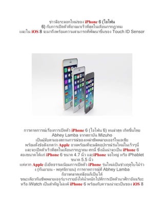 ข่าวลือระลอกใหม่ของ iPhone 6 (ไอโฟน
6) กับการเปิ ดตัวทีอาจมาเร็วทีสุดในเดือนกรกฎาคม
่
่
้
และใน iOS 8 จะมาถึงพร้อมความสามารถทีพฒนาขึนของ Touch ID Sensor
่ ั

้
การคาดการณ์ เรืองการเปิ ดตัว iPhone 6 (ไอโฟน 6) หนล่าสุด เกิดขึนโดย
่
Abhey Lamba จากสถาบัน Mizuho
เป็ นผูจบตามองสถานการณ์ ของเหล่าซัพพลายเออร์ในเอเชีย
้ ั
พร้อมตังข้อสังเกตว่า Apple อาจพร้อมทีจะผลิตอุปกรณ์ รุนใหม่ในเร็วๆนี้
้
่
่
่
และจะเปิ ดตัวเร็วทีสุดในเดือนกรกฎาคม ศกนี้ ซึงนั่นน่ าจะเป็ น iPhone 6
่
สองขนาดได้แก่ iPhone 6 ขนาด 4.7 นิ้ว และiPhone จอใหญ่ หรือ iPhablet
ขนาด 5.5 นิ้ว
แต่หาก Apple ยังยึดธรรมเนียมการเปิ ดตัว iPhone รุนใหม่เป็ นช่วงฤดูใบไม้รว
่
่
ง (กันยายน – พฤศจิกายน) การคาดการณ์ ที่ Abhey Lamba
ก็อาจคลาดเคลือนก็เป็ นได้
่
ิ
ขณะเดียวกันซัพพลายเออร์บางรายยังให้น้าหนักไปทีการเปิ ดตัวนาฬกาอัจฉริยะ
่
หรือ iWatch เป็ นสาคัญไม่แพ้ iPhone 6 พร้อมกับความน่ าจะเป็ นของ iOS 8

 