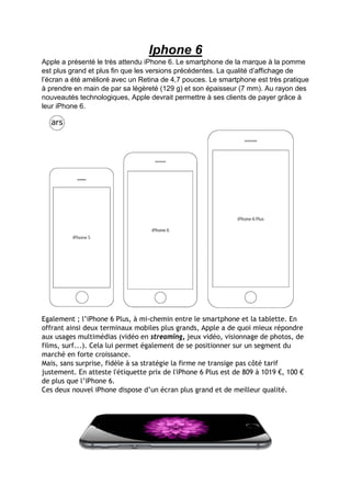 Iphone 6 
Apple a présenté le très attendu iPhone 6. Le smartphone de la marque à la pomme est plus grand et plus fin que les versions précédentes. La qualité d’affichage de l’écran a été amélioré avec un Retina de 4,7 pouces. Le smartphone est très pratique à prendre en main de par sa légèreté (129 g) et son épaisseur (7 mm). Au rayon des nouveautés technologiques, Apple devrait permettre à ses clients de payer grâce à leur iPhone 6. 
Egalement ; l’iPhone 6 Plus, à mi-chemin entre le smartphone et la tablette. En offrant ainsi deux terminaux mobiles plus grands, Apple a de quoi mieux répondre aux usages multimédias (vidéo en streaming, jeux vidéo, visionnage de photos, de films, surf...). Cela lui permet également de se positionner sur un segment du marché en forte croissance. Mais, sans surprise, fidèle à sa stratégie la firme ne transige pas côté tarif justement. En atteste l'étiquette prix de l'iPhone 6 Plus est de 809 à 1019 €, 100 € de plus que l’iPhone 6. 
Ces deux nouvel iPhone dispose d’un écran plus grand et de meilleur qualité.  
