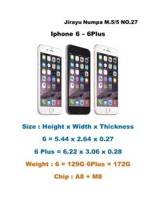 Jirayu Numpa M.5/5 NO.27
Iphone 6 – 6Plus
Size : Height x Width x Thickness
6 = 5.44 x 2.64 x 0.27
6 Plus = 6.22 x 3.06 x 0.28
Weight : 6 = 129G 6Plus = 172G
Chip : A8 + M8
 