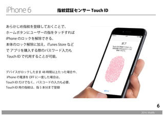 あらかじめ指紋を登録しておくことで、 
ホームボタンにユーザーの指をタッチすれば 
iPhone のロックを解除できる。 
本体のロック解除に加え、iTunes Store など 
で アプリを購入する際のパスワード入力も 
Touch ID で代用することが可能。 
デバイスがロックしたまま 48 時間以上たった場合や、 
iPhone の電源を OFF に一度した場合は、 
Touch ID だけでなく、パスコードの入力も必要。 
Touch ID 用の指紋は、指 5 本分まで登録 
2014. Vitalify 
6 
指紋認証センサー Touch ID 
 