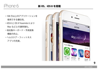 ・100 万以上のアプリケーションを 
　使用できる優位性。 
・iOS 8 とOS X Yosemite により 
　Mac などとの連係強化。 
・他社製キーボード・予測変換 
　機能の向上。 
・ヘルスケア・フィットネス 
　アプリの充実。 
2014. Vitalify 
9 
新OS、iOS 8 を搭載 
 