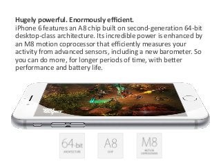 Hugely powerful. Enormously efficient. 
iPhone 6 features an A8 chip built on second-generation 64-bit 
desktop-class architecture. Its incredible power is enhanced by 
an M8 motion coprocessor that efficiently measures your 
activity from advanced sensors, including a new barometer. So 
you can do more, for longer periods of time, with better 
performance and battery life. 
 