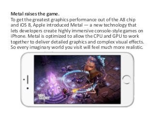 Metal raises the game. 
To get the greatest graphics performance out of the A8 chip 
and iOS 8, Apple introduced Metal — a new technology that 
lets developers create highly immersive console-style games on 
iPhone. Metal is optimized to allow the CPU and GPU to work 
together to deliver detailed graphics and complex visual effects. 
So every imaginary world you visit will feel much more realistic. 
 