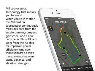 M8 coprocessor. 
Technology that moves 
you forward. 
When you’re in motion, 
the M8 motion 
coprocessor continuously 
measures data from the 
accelerometer, compass, 
gyroscope, and a new 
barometer. This offloads 
work from the A8 chip 
for improved power 
efficiency. And now 
those sensors do even 
more, measuring your 
steps, distance, and 
elevation changes. 
 
