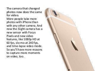 The camera that changed 
photos now does the same 
for video. 
More people take more 
photos with iPhone than 
with any other camera. And 
now the iSight camera has a 
new sensor with Focus 
Pixels and new video 
features, like 1080p HD at 
60 fps, slo-mo at 240 fps, 
and time-lapse video mode. 
So you’ll have more reasons 
to capture more moments 
on video, too. 
 