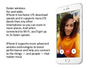 Faster wireless. 
Far and wide. 
iPhone 6 has faster LTE download 
speeds and it supports more LTE 
bands than any other 
Smartphone so you can roam in 
more places. And when 
connected to Wi-Fi, you’ll get up 
to 3x faster speeds. 
iPhone 6 supports more advanced 
wireless technologies to boost 
performance and help you connect 
to the things — and people — that 
matter most. 
 