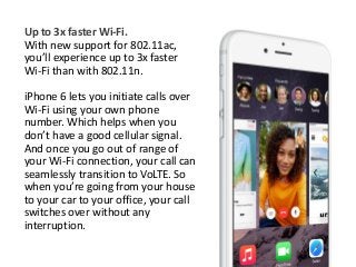 Up to 3x faster Wi-Fi. 
With new support for 802.11ac, 
you’ll experience up to 3x faster 
Wi-Fi than with 802.11n. 
iPhone 6 lets you initiate calls over 
Wi-Fi using your own phone 
number. Which helps when you 
don’t have a good cellular signal. 
And once you go out of range of 
your Wi-Fi connection, your call can 
seamlessly transition to VoLTE. So 
when you’re going from your house 
to your car to your office, your call 
switches over without any 
interruption. 
 