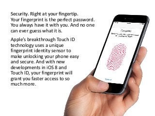 Security. Right at your fingertip. 
Your fingerprint is the perfect password. 
You always have it with you. And no one 
can ever guess what it is. 
Apple’s breakthrough Touch ID 
technology uses a unique 
fingerprint identity sensor to 
make unlocking your phone easy 
and secure. And with new 
developments in iOS 8 and 
Touch ID, your fingerprint will 
grant you faster access to so 
much more. 
 