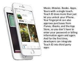 Music. Movies. Books. Apps. 
Yours with a single touch. 
Touch ID does more than just 
let you unlock your iPhone. 
Your fingerprint can also 
approve purchases from 
iTunes, iBooks, and the App 
Store, so you don’t have to 
enter your password or billing 
information again and again. 
And for the first time, 
developers can integrate 
Touch ID into third party 
apps. 
 