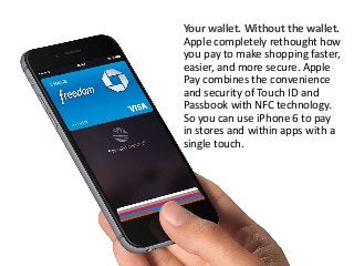 Your wallet. Without the wallet. 
Apple completely rethought how 
you pay to make shopping faster, 
easier, and more secure. Apple 
Pay combines the convenience 
and security of Touch ID and 
Passbook with NFC technology. 
So you can use iPhone 6 to pay 
in stores and within apps with a 
single touch. 
 