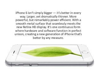 iPhone 6 isn’t simply bigger — it’s better in every 
way. Larger, yet dramatically thinner. More 
powerful, but remarkably power efficient. With a 
smooth metal surface that seamlessly meets the 
new Retina HD display. It’s one continuous form 
where hardware and software function in perfect 
unison, creating a new generation of iPhone that’s 
better by any measure. 
 