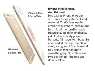 iPhone at its largest. 
And thinnest. 
In creating iPhone 6, Apple 
scrutinized every element and 
material. That’s how Apple 
arrived at a smooth, continuous 
form. A thinner profile made 
possible by its thinnest display 
yet. And intuitively placed 
buttons. All made with beautiful 
anodized aluminum, stainless 
steel, and glass. It’s a thousand 
tiny details that add up to 
something big. Or in this case, 
two big things: iPhone 6 and 
iPhone 6 Plus. 
iPhone 6 
6.9mm Thin 
iPhone 6 Plus 
7.1mm Thin 
 