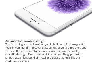 An innovative seamless design. 
The first thing you notice when you hold iPhone 6 is how great it 
feels in your hand. The cover glass curves down around the sides 
to meet the anodized aluminum enclosure in a remarkable, 
simplified design. There are no distinct edges. No gaps. Just a 
smooth, seamless bond of metal and glass that feels like one 
continuous surface. 
 