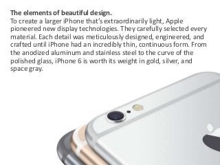 The elements of beautiful design. 
To create a larger iPhone that’s extraordinarily light, Apple 
pioneered new display technologies. They carefully selected every 
material. Each detail was meticulously designed, engineered, and 
crafted until iPhone had an incredibly thin, continuous form. From 
the anodized aluminum and stainless steel to the curve of the 
polished glass, iPhone 6 is worth its weight in gold, silver, and 
space gray. 
 