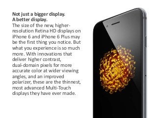 Not just a bigger display. 
A better display. 
The size of the new, higher-resolution 
Retina HD displays on 
iPhone 6 and iPhone 6 Plus may 
be the first thing you notice. But 
what you experience is so much 
more. With innovations that 
deliver higher contrast, 
dual-domain pixels for more 
accurate color at wider viewing 
angles, and an improved 
polarizer, these are the thinnest, 
most advanced Multi-Touch 
displays they have ever made. 
 