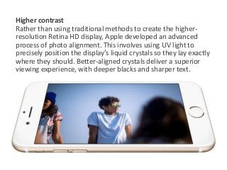 Higher contrast 
Rather than using traditional methods to create the higher-resolution 
Retina HD display, Apple developed an advanced 
process of photo alignment. This involves using UV light to 
precisely position the display’s liquid crystals so they lay exactly 
where they should. Better-aligned crystals deliver a superior 
viewing experience, with deeper blacks and sharper text. 
 