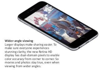 Wider-angle viewing 
Larger displays make sharing easier. To 
make sure everyone experiences 
stunning clarity, the new Retina HD 
display has dual-domain pixels to enable 
color accuracy from corner to corner. So 
movies and photos stay true, even when 
viewing from wider angles. 
 